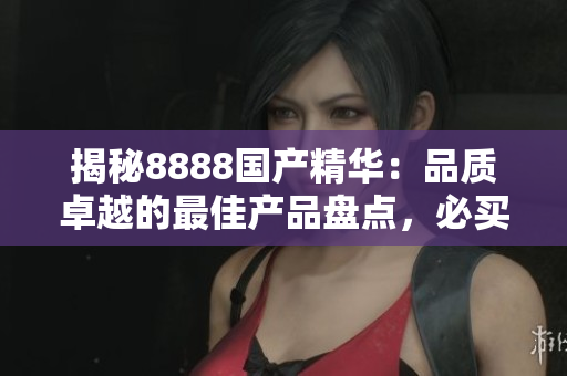 揭秘8888國(guó)產(chǎn)精華：品質(zhì)卓越的最佳產(chǎn)品盤點(diǎn)，必買清單大公開！