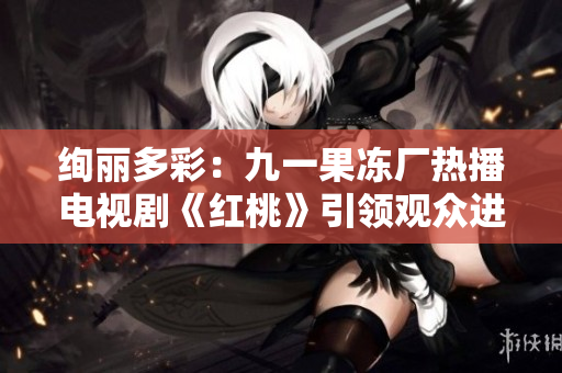 絢麗多彩：九一果凍廠熱播電視劇《紅桃》引領(lǐng)觀眾進(jìn)入奇妙甜蜜世界