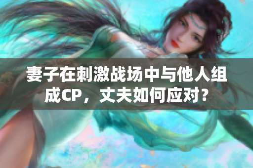 妻子在刺激戰(zhàn)場中與他人組成CP，丈夫如何應(yīng)對(duì)？