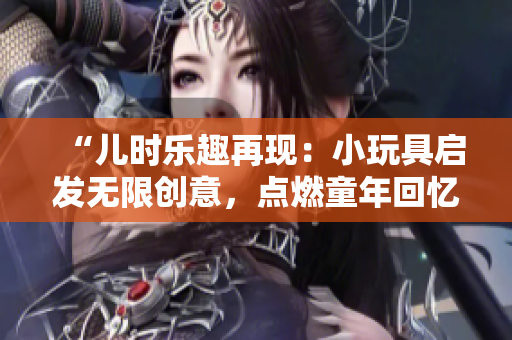 “兒時樂趣再現(xiàn):小玩具啟發(fā)無限創(chuàng)意,點(diǎn)燃童年回憶!” “兒時樂趣再現(xiàn):小玩具啟發(fā)無限創(chuàng)意,點(diǎn)燃童年回憶!”