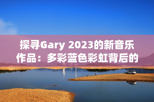 探尋Gary 2023的新音樂作品：多彩藍(lán)色彩虹背后的音韻與情感之旅