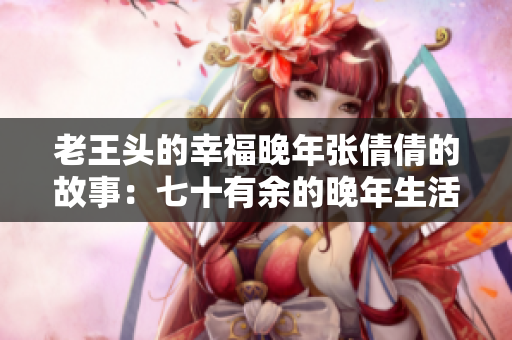 老王頭的幸福晚年張倩倩的故事：七十有余的晚年生活充實(shí)而幸福