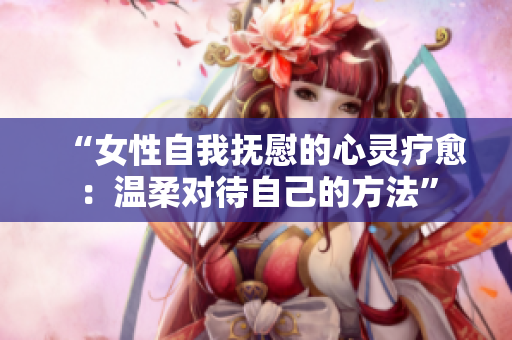 “女性自我撫慰的心靈療愈:溫柔對(duì)待自己的方法” “女性自我撫慰的心靈療愈:溫柔對(duì)待自己的方法”