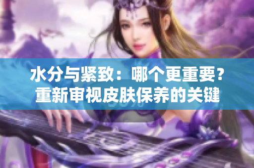水分與緊致:哪個更重要?重新審視皮膚保養(yǎng)的關(guān)鍵 水分與緊致:哪個更重要?重新審視皮膚保養(yǎng)的關(guān)鍵