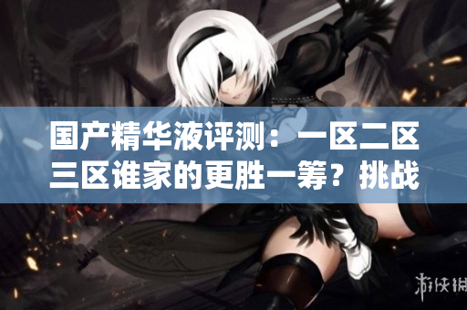 國產(chǎn)精華液評測：一區(qū)二區(qū)三區(qū)誰家的更勝一籌？挑戰(zhàn)傳統(tǒng)，發(fā)現(xiàn)國貨之光