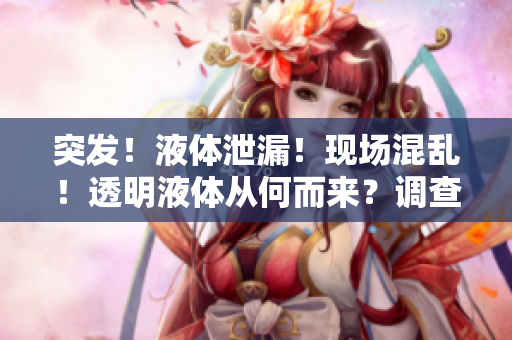 突發(fā)！液體泄漏！現(xiàn)場混亂！透明液體從何而來？調(diào)查揭秘