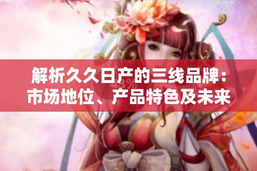 解析久久日產(chǎn)的三線品牌：市場(chǎng)地位、產(chǎn)品特色及未來(lái)發(fā)展展望
