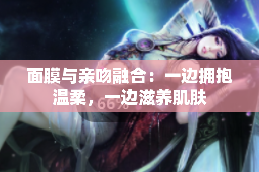面膜與親吻融合：一邊擁抱溫柔，一邊滋養(yǎng)肌膚