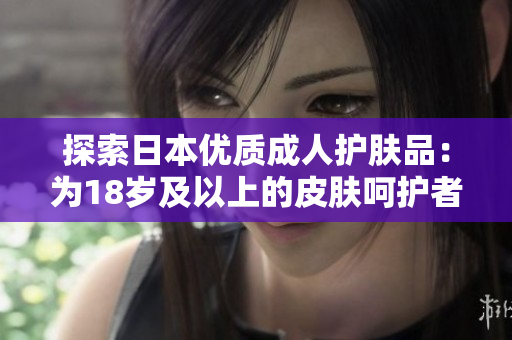 探索日本優(yōu)質(zhì)成人護(hù)膚品：為18歲及以上的皮膚呵護(hù)者打造的精致選擇
