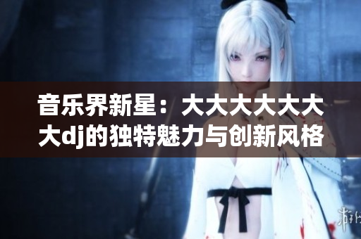 音樂界新星：大大大大大大大dj的獨特魅力與創(chuàng)新風(fēng)格