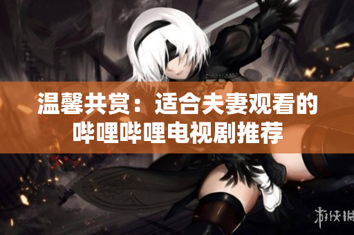 溫馨共賞：適合夫妻觀看的嗶哩嗶哩電視劇推薦