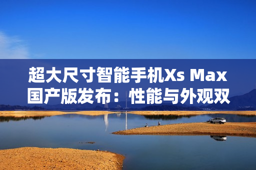 超大尺寸智能手機Xs Max國產(chǎn)版發(fā)布：性能與外觀雙重提升