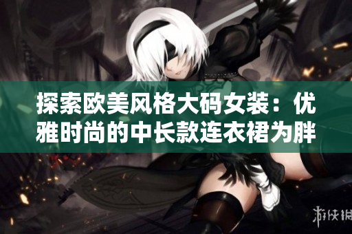 探索歐美風(fēng)格大碼女裝：優(yōu)雅時(shí)尚的中長(zhǎng)款連衣裙為胖MM打造獨(dú)特魅力