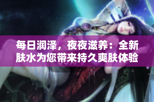 每日潤澤，夜夜滋養(yǎng)：全新膚水為您帶來持久爽膚體驗