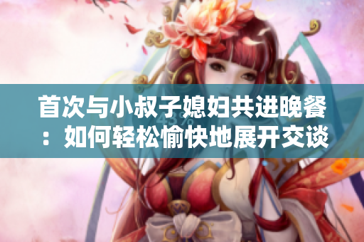 首次與小叔子媳婦共進晚餐：如何輕松愉快地展開交談