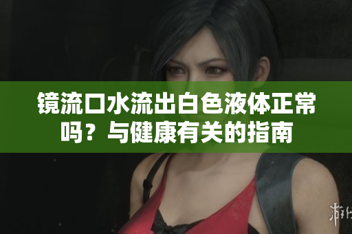 鏡流口水流出白色液體正常嗎？與健康有關(guān)的指南