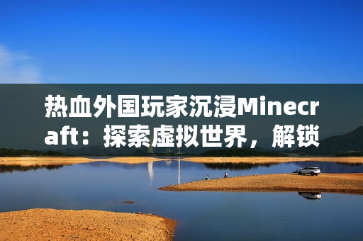 熱血外國玩家沉浸Minecraft：探索虛擬世界，解鎖創(chuàng)意樂趣