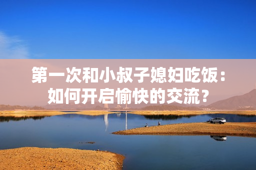 第一次和小叔子媳婦吃飯：如何開啟愉快的交流？