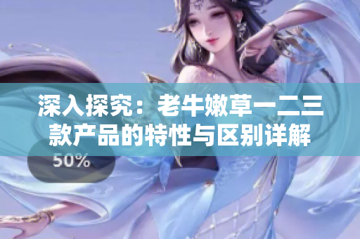 深入探究：老牛嫩草一二三款產(chǎn)品的特性與區(qū)別詳解