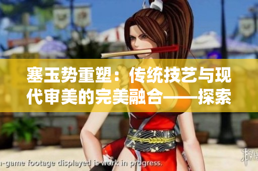 塞玉勢重塑：傳統(tǒng)技藝與現(xiàn)代審美的完美融合——探索古老工藝與當代文化的交匯