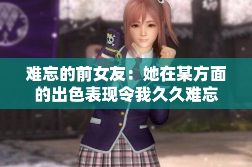 難忘的前女友：她在某方面的出色表現(xiàn)令我久久難忘