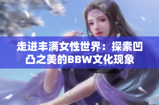 走進(jìn)豐滿女性世界：探索凹凸之美的BBW文化現(xiàn)象