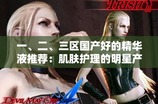 一、二、三區(qū)國產(chǎn)好的精華液推薦:肌膚護(hù)理的明星產(chǎn)品選拔 一、二、三區(qū)國產(chǎn)好的精華液推薦:肌膚護(hù)理的明星產(chǎn)品選拔