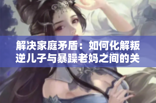 解決家庭矛盾：如何化解叛逆兒子與暴躁老媽之間的關(guān)系？