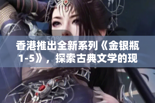 香港推出全新系列《金銀瓶1-5》，探索古典文學(xué)的現(xiàn)代魅力