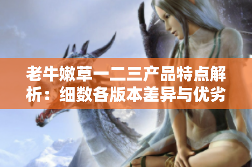 老牛嫩草一二三產(chǎn)品特點(diǎn)解析：細(xì)數(shù)各版本差異與優(yōu)劣
