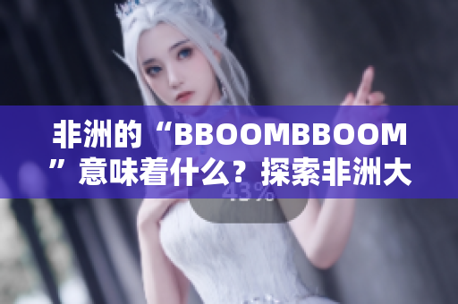 非洲的“BBOOMBBOOM”意味著什么？探索非洲大陸的文化魅力