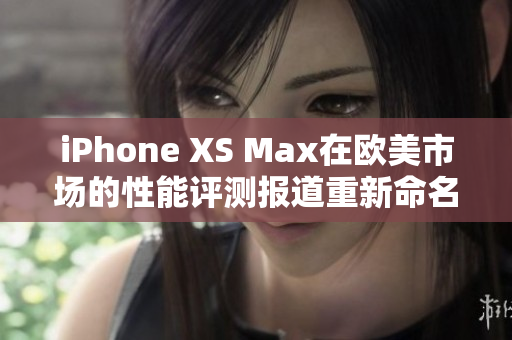 iPhone XS Max在歐美市場(chǎng)的性能評(píng)測(cè)報(bào)道重新命名：揭秘iPhone XS Max在歐美市場(chǎng)的性能表現(xiàn)