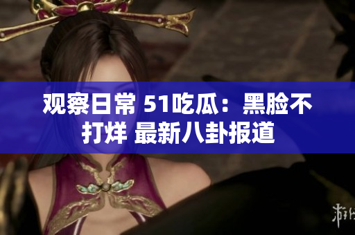 觀察日常 51吃瓜：黑臉不打烊 最新八卦報道