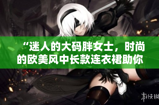 “迷人的大碼胖女士，時(shí)尚的歐美風(fēng)中長(zhǎng)款連衣裙助你展現(xiàn)魅力！”