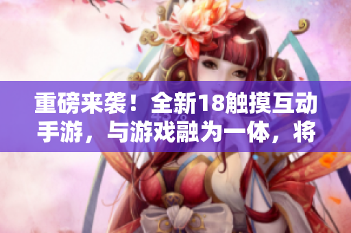 重磅來襲！全新18觸摸互動(dòng)手游，與游戲融為一體，將你帶入沉浸式體驗(yàn)！