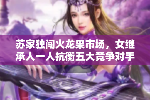 蘇家獨闖火龍果市場，女繼承人一人抗衡五大競爭對手