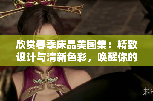 欣賞春季床品美圖集：精致設(shè)計與清新色彩，喚醒你的溫馨居家夢想！