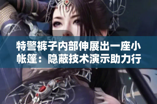 特警褲子內(nèi)部伸展出一座小帳篷:隱蔽技術(shù)演示助力行動(dòng)效率提升 特警褲子內(nèi)部伸展出一座小帳篷:隱蔽技術(shù)演示助力行動(dòng)效率提升
