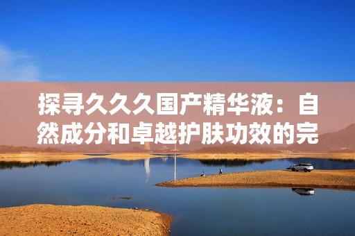 探尋久久久國產(chǎn)精華液：自然成分和卓越護膚功效的完美結(jié)合
