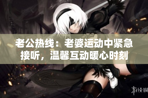 老公熱線：老婆運(yùn)動中緊急接聽，溫馨互動暖心時刻