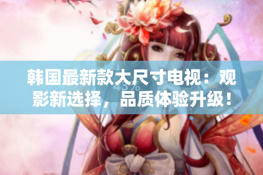 韓國最新款大尺寸電視：觀影新選擇，品質(zhì)體驗升級！