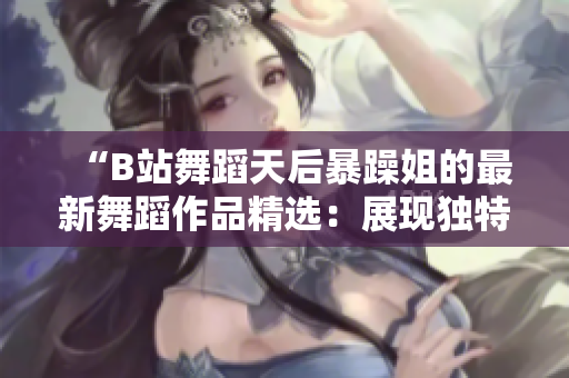 “B站舞蹈天后暴躁姐的最新舞蹈作品精選：展現(xiàn)獨特風(fēng)格與高超技巧！”