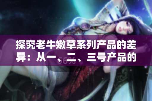 探究老牛嫩草系列產(chǎn)品的差異：從一、二、三號產(chǎn)品的區(qū)別來看