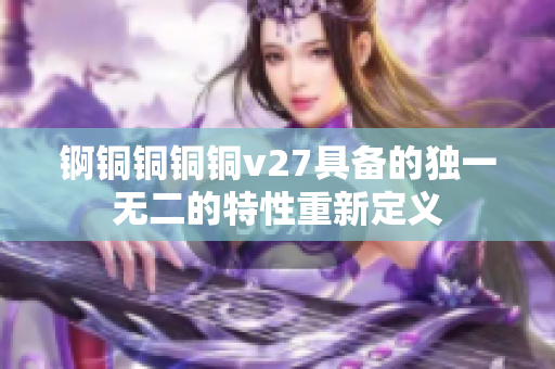 錒銅銅銅銅v27具備的獨(dú)一無二的特性重新定義