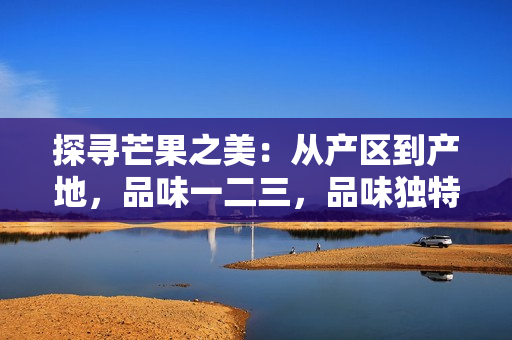 探尋芒果之美：從產(chǎn)區(qū)到產(chǎn)地，品味一二三，品味獨(dú)特風(fēng)味