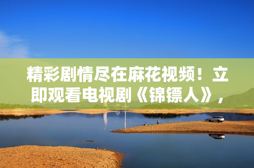 精彩劇情盡在麻花視頻!立即觀看電視劇《錦鏢人》,暢享高清精彩內(nèi)容! 精彩劇情盡在麻花視頻!立即觀看電視劇《錦鏢人》,暢享高清精彩內(nèi)容!