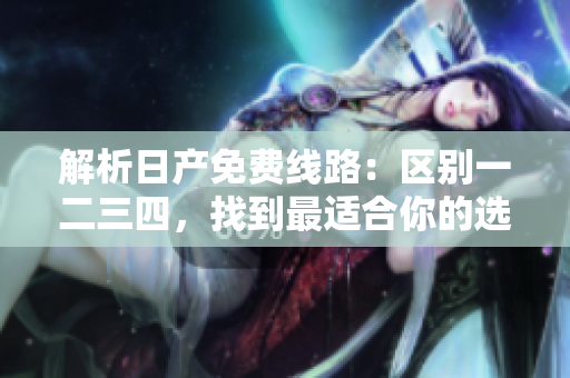 解析日產(chǎn)免費(fèi)線路：區(qū)別一二三四，找到最適合你的選擇