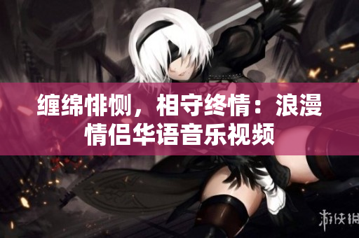 纏綿悱惻,相守終情:浪漫情侶華語音樂視頻 纏綿悱惻,相守終情:浪漫情侶華語音樂視頻