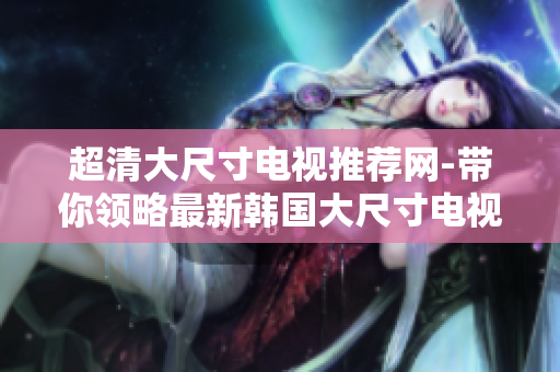 超清大尺寸電視推薦網(wǎng)-帶你領(lǐng)略最新韓國大尺寸電視產(chǎn)品!