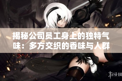 揭秘公司員工身上的獨(dú)特氣味：多方交織的香味與人群的氣息